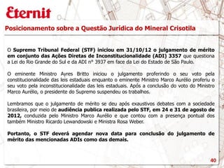 Posicionamento sobre a Questão Jurídica do Mineral Crisotila
O Supremo Tribunal Federal (STF) iniciou em 31/10/12 o julgamento de mérito
em conjunto das Ações Diretas de Inconstitucionalidade (ADI) 3357 que questiona
a Lei do Rio Grande do Sul e da ADI n° 3937 em face da Lei do Estado de São Paulo.
O eminente Ministro Ayres Britto iniciou o julgamento proferindo o seu voto pela
constitucionalidade das leis estaduais enquanto o eminente Ministro Marco Aurélio proferiu o
seu voto pela inconstitucionalidade das leis estaduais. Após a conclusão do voto do Ministro
Marco Aurélio, o presidente do Supremo suspendeu os trabalhos.
Lembramos que o julgamento de mérito se deu após exaustivos debates com a sociedade
brasileira, por meio de audiência publica realizada pelo STF, em 24 e 31 de agosto de
2012, conduzida pelo Ministro Marco Aurélio e que contou com a presença pontual dos
também Ministro Ricardo Lewandowski e Ministra Rosa Weber.
Portanto, o STF deverá agendar nova data para conclusão do julgamento de
mérito das mencionadas ADIs como das demais.
40
 