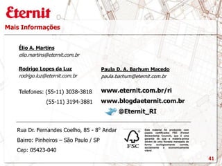 Mais Informações
Este material foi produzido com
papeis certificados FSC (Forest
Stewardship Council), que é uma
garantia de que a matéria-prima
advém de uma floresta manejada de
forma ecologicamente correta,
socialmente e economicamente
viável.
www.blogdaeternit.com.br
www.eternit.com.br/ri
Élio A. Martins
elio.martins@eternit.com.br
Paula D. A. Barhum Macedo
paula.barhum@eternit.com.br
Rodrigo Lopes da Luz
rodrigo.luz@eternit.com.br
Telefones: (55-11) 3038-3818
(55-11) 3194-3881
@Eternit_RI
Rua Dr. Fernandes Coelho, 85 - 8⁰ Andar
Bairro: Pinheiros – São Paulo / SP
Cep: 05423-040
41
 