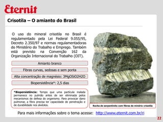 22
Crisotila – O amianto do Brasil
O uso do mineral crisotila no Brasil é
regulamentado pela Lei Federal 9.055/95,
Decreto 2.350/97 e normas regulamentadoras
do Ministério do Trabalho e Emprego. Também
está previsto na Convenção 162 da
Organização Internacional do Trabalho (OIT).
Rocha de serpentinito com fibras de minério crisotila
Amianto branco
Fibras curvas, sedosas e sem ponta
Alta concentração de magnésio: 3MgOSiO2H2O
Biopersistência*: 2,5 dias
*Biopersistência: Tempo que uma partícula inalada
permanece no pulmão antes de ser eliminada pelos
mecanismos de defesa do organismo. Para provocar dano
pulmonar, a fibra precisa ter capacidade de penetração e
de durabilidade nos alvéolos.
Para mais informações sobre o tema acesse: http://www.eternit.com.br/ri
 