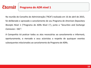 18
Na reunião do Conselho de Administração (“RCA”) realizada em 16 de abril de 2015,
foi deliberado e aprovado o cancelamento de seu Programa de American Depositary
Receipts Nível 1 ("Programa de ADRs Nível 1"), junto a “Securities and Exchange
Comission – SEC”.
A Companhia irá praticar todos os atos necessários ao cancelamento e informará,
oportunamente, o mercado e seus acionistas a respeito de quaisquer eventos
subsequentes relacionados ao cancelamento do Programa de ADRs.
Programa de ADR nível 1
 