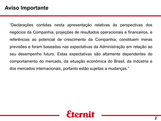 Aviso Importante
“Declarações contidas nesta apresentação relativas às perspectivas dos
negócios da Companhia, projeções de resultados operacionais e financeiros, e
referências ao potencial de crescimento da Companhia, constituem meras
previsões e foram baseadas nas expectativas da Administração em relação ao
seu desempenho futuro. Estas expectativas são altamente dependentes do
comportamento do mercado, da situação econômica do Brasil, da indústria e
dos mercados internacionais, portanto estão sujeitas a mudanças.”
2
 