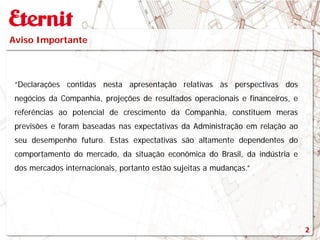 Aviso Importante
“Declarações contidas nesta apresentação relativas às perspectivas dos
negócios da Companhia, projeções de resultados operacionais e financeiros, e
referências ao potencial de crescimento da Companhia, constituem meras
previsões e foram baseadas nas expectativas da Administração em relação ao
seu desempenho futuro. Estas expectativas são altamente dependentes do
comportamento do mercado, da situação econômica do Brasil, da indústria e
dos mercados internacionais, portanto estão sujeitas a mudanças.”
2
 