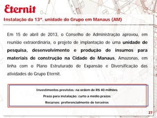 Investimentos previstos: na ordem de R$ 40 milhões
Prazo para instalação: curto a médio prazos
Recursos: preferencialmente de terceiros
Instalação da 13ª. unidade do Grupo em Manaus (AM)
Em 15 de abril de 2013, o Conselho de Administração aprovou, em
reunião extraordinária, o projeto de implantação de uma unidade de
pesquisa, desenvolvimento e produção de insumos para
materiais de construção na Cidade de Manaus, Amazonas, em
linha com o Plano Estruturado de Expansão e Diversificação das
atividades do Grupo Eternit.
27
 