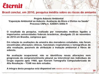 Brasil conclui, em 2010, pesquisa inédita sobre os riscos do amianto
Projeto Asbesto Ambiental
“Exposição Ambiental ao Asbesto: Avaliação do Risco e Efeitos na Saúde”
Processo CNPq n. 420001/2006-9
O resultado da pesquisa, realizada por renomados médicos ligados a
importantes universidades federais brasileiras, divulgado 25 de novembro
de 2010 em Brasília, comprova que:
Em relação às avaliações da amostra dos moradores estudados, não foram
encontradas alterações clínicas, funcionais respiratórias e tomográficas de
alta resolução, passíveis de atribuição à inalação ambiental à fibras de
asbesto.
Na avaliação ocupacional, não se identificou novas alterações nem
progressão do comprometimento pleural ou intersticial nos indivíduos do
Grupo exposto após 1980, que fizeram Tomografia Computadorizada de
Alta Resolução - TCAR nos dois estudos.
A íntegra desta pesquisa está disponível em www.sectec.go.gov.br.
39
 