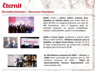 SAMA: eleita a sétima melhor empresa para
trabalhar na América Latina, pela Great Place to
Work (GPTW), na categoria empresas com mais de
500 funcionários. Esta é composta pelas 25
melhores empresas no quesito credibilidade,
respeito, imparcialidade, orgulho e camaradagem.
SAMA e Precon Goiás: receberam o prêmio Great
Place to Work (GPTW) - Melhores Empresas para se
Trabalhar na região Centro-Oeste, ficando em 2º e
6º lugar, respectivamente, de acordo com o ranking
divulgado pela Consultoria GPTW.
Reconhecimentos – Recursos Humanos
As 100 Melhores empresas em IDHO – a Eternit e a
SAMA foram premiadas por estarem entre as 100
melhores empresas em IDHO – Índice de
Desenvolvimento Humano Organizacional pela
revista Gestão e RH.
 