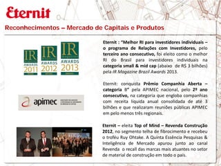 Eternit : “Melhor RI para investidores individuais –
o programa de Relações com Investidores, pelo
terceiro ano consecutivo, foi eleito como o melhor
RI do Brasil para investidores individuais na
categoria small & mid cap (abaixo de R$ 3 bilhões)
pela IR Magazine Brazil Awards 2013.
Eternit: conquista Prêmio Companhia Aberta –
categoria B” pela APIMEC nacional, pelo 2º ano
consecutivo, na categoria que engloba companhias
com receita líquida anual consolidada de até 3
bilhões e que realizaram reuniões públicas APIMEC
em pelo menos três regionais.
Reconhecimentos – Mercado de Capitais e Produtos
Eternit – eleita Top of Mind – Revenda Construção
2012, no segmento telha de fibrocimento e recebeu
o troféu Ruy Ohtake. A Quinta Essência Pesquisas &
Inteligência de Mercado apurou junto ao canal
Revenda o recall das marcas mais atuantes no setor
de material de construção em todo o país.
 