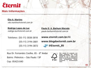 Mais Informações
Este material foi produzido com
papeis certificados FSC (Forest
Stewardship Council), que é uma
garantia de que a matéria-prima
advém de uma floresta manejada de
forma ecologicamente correta,
socialmente e economicamente
viável.
www.blogdaeternit.com.br
www.eternit.com.br/ri
Élio A. Martins
elio.martins@eternit.com.br
Paula D. A. Barhum Macedo
paula.barhum@eternit.com.br
Rodrigo Lopes da Luz
rodrigo.luz@eternit.com.br
Telefones: (55-11) 3038-3818
(55-11) 3194-3881
(55-11) 3194-3872 @Eternit_RI
Rua Dr. Fernandes Coelho, 85 - 8⁰ Andar
Bairro: Pinheiros – São Paulo / SP
Cep: 05423-040
43
 