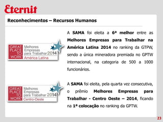 23
Reconhecimentos – Recursos Humanos
A SAMA foi eleita a 6ª melhor entre as
Melhores Empresas para Trabalhar na
América Latina 2014 no ranking da GTPW,
sendo a única mineradora premiada no GPTW
internacional, na categoria de 500 a 1000
funcionários.
A SAMA foi eleita, pela quarta vez consecutiva,
o prêmio Melhores Empresas para
Trabalhar - Centro Oeste – 2014, ficando
na 1ª colocação no ranking da GPTW.
 