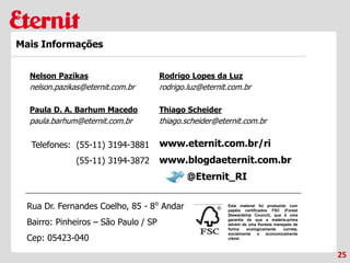Telefones: (55-11) 3194-3881
(55-11) 3194-3872
25
Mais Informações
Este material foi produzido com
papéis certificados FSC (Forest
Stewardship Council), que é uma
garantia de que a matéria-prima
advém de uma floresta manejada de
forma ecologicamente correta,
socialmente e economicamente
viável.
www.blogdaeternit.com.br
www.eternit.com.br/ri
Nelson Pazikas
nelson.pazikas@eternit.com.br
Paula D. A. Barhum Macedo
paula.barhum@eternit.com.br
Rodrigo Lopes da Luz
rodrigo.luz@eternit.com.br
@Eternit_RI
Rua Dr. Fernandes Coelho, 85 - 8⁰ Andar
Bairro: Pinheiros – São Paulo / SP
Cep: 05423-040
Thiago Scheider
thiago.scheider@eternit.com.br
 