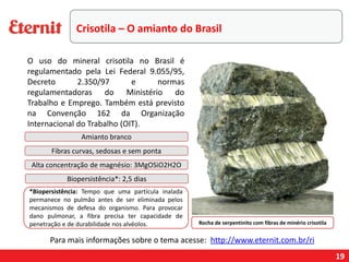 19
Rocha de serpentinito com fibras de minério crisotila
Amianto branco
Fibras curvas, sedosas e sem ponta
Alta concentração de magnésio: 3MgOSiO2H2O
Biopersistência*: 2,5 dias
*Biopersistência: Tempo que uma partícula inalada
permanece no pulmão antes de ser eliminada pelos
mecanismos de defesa do organismo. Para provocar
dano pulmonar, a fibra precisa ter capacidade de
penetração e de durabilidade nos alvéolos.
Para mais informações sobre o tema acesse: http://www.eternit.com.br/ri
Crisotila – O amianto do Brasil
O uso do mineral crisotila no Brasil é
regulamentado pela Lei Federal 9.055/95,
Decreto 2.350/97 e normas
regulamentadoras do Ministério do
Trabalho e Emprego. Também está previsto
na Convenção 162 da Organização
Internacional do Trabalho (OIT).
 