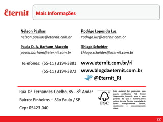22
Telefones: (55-11) 3194-3881
(55-11) 3194-3872
Este material foi produzido com
papéis certificados FSC (Forest
Stewardship Council), que é uma
garantia de que a matéria-prima
advém de uma floresta manejada de
forma ecologicamente correta,
socialmente e economicamente
viável.
www.blogdaeternit.com.br
www.eternit.com.br/ri
Nelson Pazikas
nelson.pazikas@eternit.com.br
Paula D. A. Barhum Macedo
paula.barhum@eternit.com.br
Rodrigo Lopes da Luz
rodrigo.luz@eternit.com.br
@Eternit_RI
Rua Dr. Fernandes Coelho, 85 - 8⁰ Andar
Bairro: Pinheiros – São Paulo / SP
Cep: 05423-040
Thiago Scheider
thiago.scheider@eternit.com.br
Mais Informações
 
