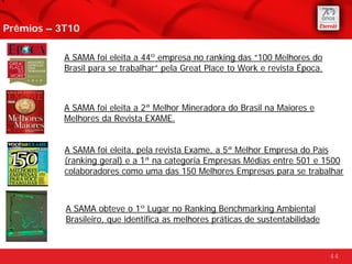Prêmios – 3T10

           A SAMA foi eleita a 44º empresa no ranking das “100 Melhores do
           Brasil para se trabalhar” pela Great Place to Work e revista Época.



           A SAMA foi eleita a 2ª Melhor Mineradora do Brasil na Maiores e
           Melhores da Revista EXAME.


           A SAMA foi eleita, pela revista Exame, a 5ª Melhor Empresa do País
           (ranking geral) e a 1ª na categoria Empresas Médias entre 501 e 1500
           colaboradores como uma das 150 Melhores Empresas para se trabalhar



           A SAMA obteve o 1º Lugar no Ranking Benchmarking Ambiental
           Brasileiro, que identifica as melhores práticas de sustentabilidade



                                                                                 44
 