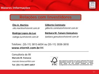 Maiores Informações


              Relações com Investidores
       Élio A. Martins               Gilberto Cominato
       elio.martins@eternit.com.br   gilberto.cominato@eternit.com.br

       Rodrigo Lopes da Luz          Bárbara M. Tanure Gonçalves
       rodrigo.luz@eternit.com.br    barbara.goncalves@eternit.com.br


      Telefone: (55-11) 3813-6034 ou (55-11) 3038-3818
       www.eternit.com.br/ri

       Consultoria de RI
       Marcelo M. Fonseca
       marcelo.fonseca@firb.com                   Este material foi produzido com papeis certificados FSC (Forest
                                                  Stewardship Council), que é uma garantia de que a matéria-
                                                  prima advém de uma floresta manejada de forma
       Tel: (55-11) 3897-6857                     ecologicamente correta, socialmente e economicamente viável.




                                                                                                                45
 