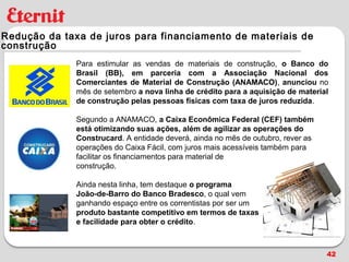 Redução da taxa de juros para financiamento de materiais de
construção
              Para estimular as vendas de materiais de construção, o Banco do
              Brasil (BB), em parceria com a Associação Nacional dos
              Comerciantes de Material de Construção (ANAMACO), anunciou no
              mês de setembro a nova linha de crédito para a aquisição de material
              de construção pelas pessoas físicas com taxa de juros reduzida.

              Segundo a ANAMACO, a Caixa Econômica Federal (CEF) também
              está otimizando suas ações, além de agilizar as operações do
              Construcard. A entidade deverá, ainda no mês de outubro, rever as
              operações do Caixa Fácil, com juros mais acessíveis também para
              facilitar os financiamentos para material de
              construção.

              Ainda nesta linha, tem destaque o programa
              João-de-Barro do Banco Bradesco, o qual vem
              ganhando espaço entre os correntistas por ser um
              produto bastante competitivo em termos de taxas
              e facilidade para obter o crédito.



                                                                                  42
 