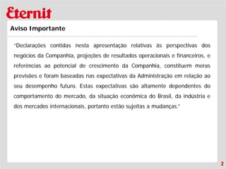 2 
Aviso Importante 
“Declarações contidas nesta apresentação relativas às perspectivas dos negócios da Companhia, projeções de resultados operacionais e financeiros, e referências ao potencial de crescimento da Companhia, constituem meras previsões e foram baseadas nas expectativas da Administração em relação ao seu desempenho futuro. Estas expectativas são altamente dependentes do comportamento do mercado, da situação econômica do Brasil, da indústria e dos mercados internacionais, portanto estão sujeitas a mudanças.”  