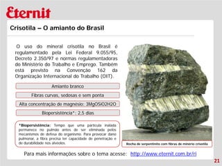 21 
Crisotila – O amianto do Brasil 
O uso do mineral crisotila no Brasil é regulamentado pela Lei Federal 9.055/95, Decreto 2.350/97 e normas regulamentadoras do Ministério do Trabalho e Emprego. Também está previsto na Convenção 162 da Organização Internacional do Trabalho (OIT). 
Rocha de serpentinito com fibras de minério crisotila 
Amianto branco 
Fibras curvas, sedosas e sem ponta 
Alta concentração de magnésio: 3MgOSiO2H2O 
Biopersistência*: 2,5 dias 
*Biopersistência: Tempo que uma partícula inalada permanece no pulmão antes de ser eliminada pelos mecanismos de defesa do organismo. Para provocar dano pulmonar, a fibra precisa ter capacidade de penetração e de durabilidade nos alvéolos. 
Para mais informações sobre o tema acesse: http://www.eternit.com.br/ri  
