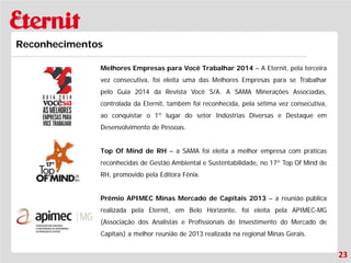 23 
Reconhecimentos 
Melhores Empresas para Você Trabalhar 2014 – A Eternit, pela terceira vez consecutiva, foi eleita uma das Melhores Empresas para se Trabalhar pelo Guia 2014 da Revista Você S/A. A SAMA Minerações Associadas, controlada da Eternit, também foi reconhecida, pela sétima vez consecutiva, ao conquistar o 1º lugar do setor Indústrias Diversas e Destaque em Desenvolvimento de Pessoas. 
Top Of Mind de RH – a SAMA foi eleita a melhor empresa com práticas reconhecidas de Gestão Ambiental e Sustentabilidade, no 17º Top Of Mind de RH, promovido pela Editora Fênix. 
Prêmio APIMEC Minas Mercado de Capitais 2013 – a reunião pública realizada pela Eternit, em Belo Horizonte, foi eleita pela APIMEC-MG (Associação dos Analistas e Profissionais de Investimento do Mercado de Capitais) a melhor reunião de 2013 realizada na regional Minas Gerais.  