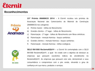 24 
Reconhecimentos 
23º Prêmio ANAMACO 2014 – A Eternit recebeu seis prêmios da Associação Nacional dos Comerciantes de Material de Construção (ANAMACO) nas categorias: 
a) 
Prêmio master - telhas de fibrocimento; 
b) 
Grandes clientes - 2º lugar - telhas de fibrocimento; 
c) 
Pulverização - 2º lugar - telhas de fibrocimento com fibras sintéticas; 
d) 
Pulverização - menção honrosa - louças sanitárias; 
e) 
Grandes clientes – menção honrosa – louças sanitárias; 
f) 
Pulverização - menção honrosa - telhas ecológicas. SELO RA1000 ReclameAQUI® – a Eternit foi contemplada com o SELO RA1000 ReclameAQUI®, o qual foi criado com o objetivo de destacar as empresas que possuem excelentes índices de atendimento no ReclameAQUI®. As empresas que possuem este selo, demonstram a seus consumidores o compromisso com o pós venda, elevando o grau de confiança em sua marca, produtos e serviços.  