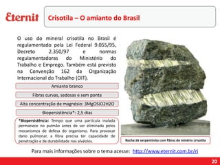20
Rocha de serpentinito com fibras de minério crisotila
Amianto branco
Fibras curvas, sedosas e sem ponta
Alta concentração de magnésio: 3MgOSiO2H2O
Biopersistência*: 2,5 dias
*Biopersistência: Tempo que uma partícula inalada
permanece no pulmão antes de ser eliminada pelos
mecanismos de defesa do organismo. Para provocar
dano pulmonar, a fibra precisa ter capacidade de
penetração e de durabilidade nos alvéolos.
Para mais informações sobre o tema acesse: http://www.eternit.com.br/ri
Crisotila – O amianto do Brasil
O uso do mineral crisotila no Brasil é
regulamentado pela Lei Federal 9.055/95,
Decreto 2.350/97 e normas
regulamentadoras do Ministério do
Trabalho e Emprego. Também está previsto
na Convenção 162 da Organização
Internacional do Trabalho (OIT).
 