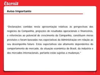 Aviso Importante




“Declarações contidas nesta apresentação relativas às perspectivas dos
negócios da Companhia, projeções de resultados operacionais e financeiros,
e referências ao potencial de crescimento da Companhia, constituem meras
previsões e foram baseadas nas expectativas da Administração em relação ao
seu desempenho futuro. Estas expectativas são altamente dependentes do
comportamento do mercado, da situação econômica do Brasil, da indústria e
dos mercados internacionais, portanto estão sujeitas a mudanças.”




                                                                             2
 