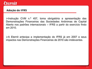 Adoção do IFRS


!Instrução CVM n.º 457, torna obrigatória a apresentação das
Demonstrações Financeiras das Sociedades Anônimas de Capital
Aberto nos padrões internacionais – IFRS a partir do exercício findo
em 2010.


!A Eternit antecipa a implementação do IFRS já em 2007 e seus
impactos nas Demonstrações Financeiras de 2010 são irrelevantes.




                                                                   20
 