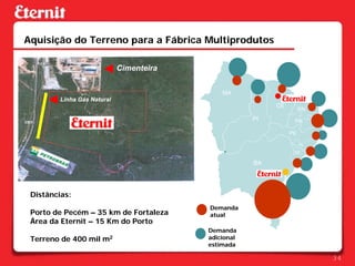 Aquisição do Terreno para a Fábrica Multiprodutos

                             Cimenteira


                                              MA
         Linha Gás Natural
                                                           CE
                                                                     RN
                                                      PI         PB

                                                                PE

                                                                     AL
                                                                 SE

                                                      BA




 Distâncias:
                                          Demanda
 Porto de Pecém – 35 km de Fortaleza      atual
 Área da Eternit – 15 Km do Porto
                                          Demanda
 Terreno de 400 mil m2                    adicional
                                          estimada

                                                                          34
 