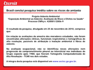 Brasil conclui pesquisa inédita sobre os riscos do amianto

                       Projeto Asbesto Ambiental
 “Exposição Ambiental ao Asbesto: Avaliação do Risco e Efeitos na Saúde”
                   Processo CNPq n. 420001/2006-9


O resultado da pesquisa, divulgado em 25 de novembro de 2010, comprova
que:

Em relação às avaliações da amostra dos moradores estudados, não foram
encontradas alterações clínicas, funcionais respiratórias e tomográficas de
alta resolução, passíveis de atribuição à inalação ambiental à fibras de
asbesto.

Na avaliação ocupacional, não se identificou novas alterações nem
progressão do comprometimento pleural ou intersticial nos indivíduos do
Grupo exposto após 1980, que fizeram Tomografia Computadorizada de
Alta Resolução - TCAR nos dois estudos.

A íntegra desta pesquisa está disponível em www.sectec.go.gov.br.


                                                                              50
 