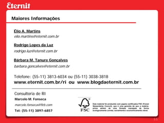 Maiores Informações

Élio A. Martins
elio.martins@eternit.com.br

Rodrigo Lopes da Luz
rodrigo.luz@eternit.com.br

Bárbara M. Tanure Gonçalves
barbara.goncalves@eternit.com.br

Telefone: (55-11) 3813-6034 ou (55-11) 3038-3818
www.eternit.com.br/ri ou www.blogdaeternit.com.br

 Consultoria de RI
 Marcelo M. Fonseca
 marcelo.fonseca@firb.com               Este material foi produzido com papeis certificados FSC (Forest
                                        Stewardship Council), que é uma garantia de que a matéria-
                                        prima advém de uma floresta manejada de forma
 Tel: (55-11) 3897-6857                 ecologicamente correta, socialmente e economicamente viável.



                                                                                                          55
 