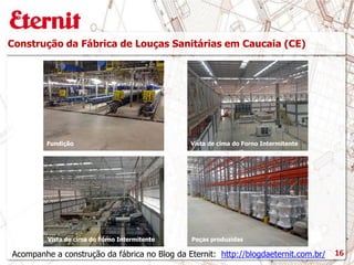 Construção da Fábrica de Louças Sanitárias em Caucaia (CE)
16
Fundição
Acompanhe a construção da fábrica no Blog da Eternit: http://blogdaeternit.com.br/
Vista de cima do Forno Intermitente
Vista de cima do Forno Intermitente Peças produzidas
 