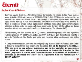 Ações Civis Públicas
• Em 9 de agosto de 2013, o Ministério Público do Trabalho no Estado de São Paulo ajuizou
nova Ação Civil Pública (processo n° 0002106-72.2013.5.02.0009) contra a Companhia, na
qual são discutidos os mesmos fato e objeto da Ação Civil Pública, ajuizada em 2004, (vide
ação abaixo, item 2). A ação foi distribuída à 9ª Vara do Trabalho de São Paulo. Embora os
fatos e objeto das antiga e atual ações sejam idênticos, nesta atual ação existem alguns
distintos pedidos, entre os quais o pleito ao pagamento de R$ 1 bilhão a título de danos
morais coletivos a ser depositado no Fundo de Amparo ao Trabalhador (FAT).
Paralelamente, em 4 de outubro de 2013, a ABREA também ingressou com uma Ação Civil
Pública (processo n° 0002715-55.2013.5.02.0009) distribuída por dependência perante a
Vara do Trabalho de São Paulo, por tratar dos mesmos fatos questionados nas ações
acima.
A Companhia interpôs no STF uma reclamação (RCL), autuada sob o n.º 16637, com vistas
a discutir a competência para julgamento das ações. Em 13 de dezembro de 2013, o
STF, por meio de seu relator, suspendeu, em caráter cautelar, as duas ações
civis públicas citadas acima e que tramitam na Justiça do Trabalho de São
Paulo (SP) contra a Eternit, bem como determinou a suspensão da eficácia das
decisões já emanadas nos autos até o julgamento final da Reclamação n.º
16637, pelo STF.
23
 