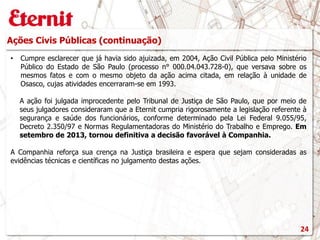 Ações Civis Públicas (continuação)
• Cumpre esclarecer que já havia sido ajuizada, em 2004, Ação Civil Pública pelo Ministério
Público do Estado de São Paulo (processo n° 000.04.043.728-0), que versava sobre os
mesmos fatos e com o mesmo objeto da ação acima citada, em relação à unidade de
Osasco, cujas atividades encerraram-se em 1993.
A ação foi julgada improcedente pelo Tribunal de Justiça de São Paulo, que por meio de
seus julgadores consideraram que a Eternit cumpria rigorosamente a legislação referente à
segurança e saúde dos funcionários, conforme determinado pela Lei Federal 9.055/95,
Decreto 2.350/97 e Normas Regulamentadoras do Ministério do Trabalho e Emprego. Em
setembro de 2013, tornou definitiva a decisão favorável à Companhia.
A Companhia reforça sua crença na Justiça brasileira e espera que sejam consideradas as
evidências técnicas e científicas no julgamento destas ações.
24
 
