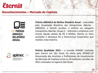 Prêmio Qualidade 2013 – a reunião APIMEC realizada
pela Eternit em São Paulo foi eleita pela APIMEC-SP
(Associação dos Analistas e Profissionais de Investimento
do Mercado de Capitais) entre as 10 melhores reuniões de
2013 realizadas na regional São Paulo.
Reconhecimentos – Mercado de Capitais
Prêmio ABRASCA de Melhor Relatório Anual – concedido
pela Associação Brasileira das Companhias Abertas -
ABRASCA, a Eternit recebeu o prêmio na categoria
Companhias Abertas, Grupo 2 - referente a empresas com
receita líquida abaixo de R$ 3 bilhões. Dentre os itens
avaliados o destaque foi a Governança Corporativa que
recebeu nota máxima.
25
 