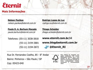 Mais Informações
Este material foi produzido com
papéis certificados FSC (Forest
Stewardship Council), que é uma
garantia de que a matéria-prima
advém de uma floresta manejada de
forma ecologicamente correta,
socialmente e economicamente
viável.
www.blogdaeternit.com.br
www.eternit.com.br/ri
Nelson Pazikas
nelson.pazikas@eternit.com.br
Paula D. A. Barhum Macedo
paula.barhum@eternit.com.br
Rodrigo Lopes da Luz
rodrigo.luz@eternit.com.br
Telefones: (55-11) 3038-3818
(55-11) 3194-3881
(55-11) 3194-3872 @Eternit_RI
Rua Dr. Fernandes Coelho, 85 - 8⁰ Andar
Bairro: Pinheiros – São Paulo / SP
Cep: 05423-040
27
Thiago Scheider
thiago.scheider@eternit.com.br
 