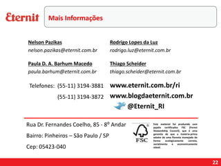 22
Telefones: (55-11) 3194-3881
(55-11) 3194-3872
Este material foi produzido com
papéis certificados FSC (Forest
Stewardship Council), que é uma
garantia de que a matéria-prima
advém de uma floresta manejada de
forma ecologicamente correta,
socialmente e economicamente
viável.
www.blogdaeternit.com.br
www.eternit.com.br/ri
Nelson Pazikas
nelson.pazikas@eternit.com.br
Paula D. A. Barhum Macedo
paula.barhum@eternit.com.br
Rodrigo Lopes da Luz
rodrigo.luz@eternit.com.br
@Eternit_RI
Rua Dr. Fernandes Coelho, 85 - 8⁰ Andar
Bairro: Pinheiros – São Paulo / SP
Cep: 05423-040
Thiago Scheider
thiago.scheider@eternit.com.br
Mais Informações
 