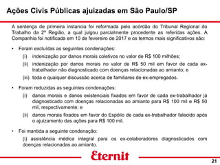 Ações Civis Públicas ajuizadas em São Paulo/SP
21
A sentença de primeira instancia foi reformada pelo acórdão do Tribunal Regional do
Trabalho da 2ª Região, a qual julgou parcialmente procedente as referidas ações. A
Companhia foi notificada em 10 de fevereiro de 2017 e os termos mais significativos são:
• Foram excluídas as seguintes condenações:
(i) indenização por danos morais coletivos no valor de R$ 100 milhões;
(ii) indenização por danos morais no valor de R$ 50 mil em favor de cada ex-
trabalhador não diagnosticado com doenças relacionadas ao amianto; e
(iii) toda e qualquer discussão acerca de familiares de ex-empregados.
• Foram reduzidas as seguintes condenações:
(i) danos morais e danos existenciais fixados em favor de cada ex-trabalhador já
diagnosticado com doenças relacionadas ao amianto para R$ 100 mil e R$ 50
mil, respectivamente; e
(ii) danos morais fixados em favor do Espólio de cada ex-trabalhador falecido após
o ajuizamento das ações para R$ 100 mil.
• Foi mantida a seguinte condenação:
(i) assistência médica integral para os ex-colaboradores diagnosticados com
doenças relacionadas ao amianto.
 