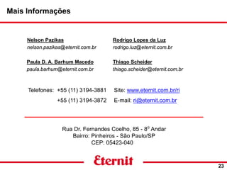 Site: www.eternit.com.br/ri
E-mail: ri@eternit.com.br
Mais Informações
23
Nelson Pazikas
nelson.pazikas@eternit.com.br
Paula D. A. Barhum Macedo
paula.barhum@eternit.com.br
Rodrigo Lopes da Luz
rodrigo.luz@eternit.com.br
Rua Dr. Fernandes Coelho, 85 - 8⁰ Andar
Bairro: Pinheiros - São Paulo/SP
CEP: 05423-040
Thiago Scheider
thiago.scheider@eternit.com.br
Telefones: +55 (11) 3194-3881
+55 (11) 3194-3872
 