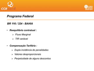 Programa Federal
   g

BR 116 / 324 - BAHIA

• Reequilíbrio contratual :
       Fluxo Marginal
                g
       TIR variável

• Compensação Tarifária :
      Dupla incidência de penalidades
      Valores desproporcionais
      Perpetuidade de alguns descontos
 