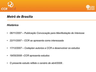 Metrô de Brasília

Histórico

• 06/11/2007 – Publicação Convocação para Manifestação de Interesse


• 22/11/2007 – CCR se apresenta como interessada


• 17/12/2007 – Codeplan autoriza a CCR a desenvolver os estudos


• 19/05/2008 –CCR apresenta estudos


• O presente estudo reflete o cenário de abril/2008 .
 