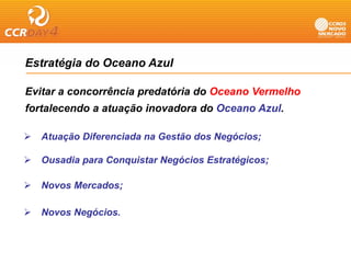 Estratégia do Oceano Azul

Evitar a concorrência predatória do Oceano Vermelho
fortalecendo a atuação inovadora do Oceano Azul.

   Atuação Diferenciada na Gestão dos Negócios;

   Ousadia para Conquistar Negócios Estratégicos;
           p       q         g             g    ;

   Novos Mercados;

   Novos Negócios.
 
