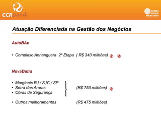 Atuação Diferenciada na Gestão dos Negócios

AutoBAn


• Complexo Anhanguera 2ª Etapa ( R$ 340 milhões)



NovaDutra

• Marginais RJ / SJC / SP
• Serra das Araras              (R$ 753 milhões)
• Obras de Segurança

• Outros melhoramentos          (R$ 475 milhões)
 