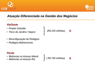 Atuação Diferenciada na Gestão dos Negócios
    ç                                g

ViaOeste
• Projeto Cebolão
• Trevo de Jandira / Itapevi    (R$ 235 milhões)


• Reconfiguração de Pedágios
• Pedágios Bidirecionais



Ponte
• Melhorias no Acesso Niterói
• Melhorias no Acesso Rio       ( R$ 150 milhões)
 