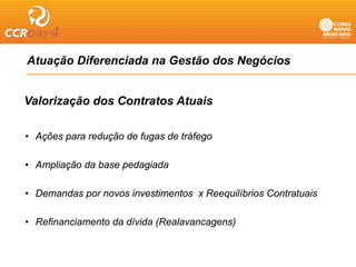 Atuação Diferenciada na Gestão dos Negócios
    ç                                g


Valorização dos Contratos Atuais

• A õ para redução d f
  Ações      d ã de fugas d t áf
                          de tráfego

• Ampliação da base pedagiada

• Demandas por novos investimentos x Reequilíbrios Contratuais

• Refinanciamento da dívida (Realavancagens)
 