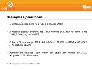 Destaques Operacionais

• O Tráfego cresceu 9,4% no 3T08, e 8,8% nos 9M08.


• A Receita Líquida alcançou R$ 744,1 milhões (+20,5%) no 3T08, e R$
  1.999,8 (+16,3%)
  1 999 8 (+16 3%) nos 09M08
                       09M08.


• O Lucro Líquido atingiu R$ 219,6 milhões (+22,7%) no 3T08, e R$ 524,8
            q         g    $    ,          (   , )         ,    $    ,
  (+17,3%) nos 09M08.


• Aumento de usuários “S   “Sem Parar” em 35,8% em relação ao 3T07,
                                              %
  atingindo 1.158 mil usuários.


Obs.: As comparações são referentes ao 3T07 e aos 9M07
 