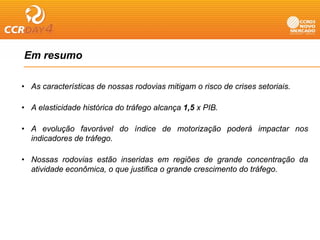 Em resumo

• As características de nossas rodovias mitigam o risco de crises setoriais.
                                            g

• A elasticidade histórica do tráfego alcança 1,5 x PIB.

• A evolução favorável do índice de motorização poderá impactar nos
  indicadores de tráfego.

• Nossas rodovias estão inseridas em regiões de grande concentração da
  atividade econômica, o que justifica o grande crescimento do tráfego.
 