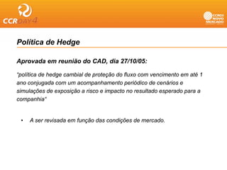Política de Hedge

Aprovada em reunião do CAD, dia 27/10/05:
 p                        ,

“política de hedge cambial de proteção do fluxo com vencimento em até 1
ano conjugada com um acompanhamento p
         j g                 p            periódico de cenários e
simulações de exposição a risco e impacto no resultado esperado para a
companhia“


 •   A ser revisada em função das condições de mercado.
 