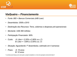 ViaQuatro – Financiamento
• Fonte: BID + Bancos Comerciais (A/B Loan)

• Desembolso: 2008 a 2010

• Destinação dos Recursos: Trens, sistemas e despesas pré-operacionais

• Montante: US$ 369 milhões

• Participação Financiador: 80%

• Custo:            A: Libor + 2,20% a 2,80% a.a. (*)
                    B: Libor + 1,90% a 2,50% a.a. (*)

• Situação: Aguardando 1º desembolso, estimado em 4 semanas

• Prazo:            A: 15 anos
                    B: 12 anos
*o contrato prevê step-up do custo após o project completion e o início da operação comercial da fase II
 