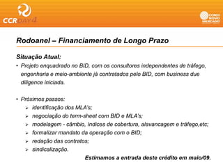 Rodoanel – Financiamento de Longo Prazo

Situação Atual:
• Projeto enquadrado no BID, com os consultores independentes de tráfego,
  engenharia e meio-ambiente já contratados pelo BID, com business due
  diligence iniciada
            iniciada.


• Próximos passos:
      identificação dos MLA’s;
      negociação do term-sheet com BID e MLA’s;
      modelagem - câmbio índices de cobertura alavancagem e tráfego etc;
                     câmbio,         cobertura,               tráfego,etc;
      formalizar mandato da operação com o BID;
      redação das contratos;
      sindicalização.
                           Estimamos a entrada deste crédito em maio/09.
 