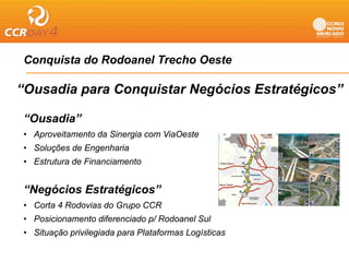 Conquista do Rodoanel Trecho Oeste
   q

“Ousadia para Conquistar Negócios Estratégicos”

“Ousadia”
• A
  Aproveitamento da Sinergia com Vi O t
        it    t d Si      i      ViaOeste
• Soluções de Engenharia
• Estrutura de Financiamento


“Negócios Estratégicos”
• Corta 4 Rodovias do Grupo CCR
• Posicionamento diferenciado p/ Rodoanel Sul
• Sit
  Situação privilegiada para Pl t f
        ã    i il i d        Plataformas L í ti
                                         Logísticas
 