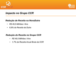 Impacto no Grupo CCR
  p           p

Redução de Receita na NovaDutra
    ç
 • R$ 49,5 Milhões / Ano
 • 6,8% da Receita da Dutra


Redução de Receita no Grupo CCR
   • R$ 49,5 Milhões / Ano
   • 1,7% da Receita Anual Bruta da CCR
      ,
 