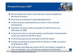 Perspectivas para 2007


   Balanço global entre oferta e demanda para resinas termoplásticas
   permanece favorável;
   Altas taxas de utilização de capacidade globalmente;
   Cenário de preços sustentados para as resinas e outros produtos
   petroquímicos;
   Expectativa de preços médios de petróleo em 2007 inferiores aos
   observados em 2006;
   Consumo de resinas no mercado doméstico positivamente impactado pelo
   cenário de crescimento do PIB no Brasil;
   Investimentos operacionais estimados em R$ 550 milhões;
   Entrada em operação do projeto de PP em Paulínia no 1Q08, com aporte
   de R$ 80 MM em 2007;
   Confirmada atratividade dos projetos de PP e do complexo integrado de
   Jose, na Venezuela, com conclusão das propostas de investimento         13

   previstas para até o final do ano.
 